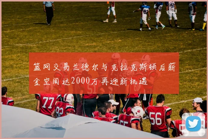 篮网交易兰德尔与克拉克斯顿后薪金空间达2000万再迎新机遇