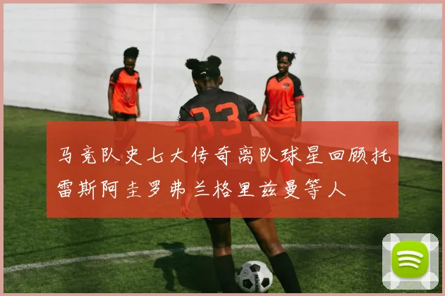 马竞队史七大传奇离队球星回顾托雷斯阿圭罗弗兰格里兹曼等人