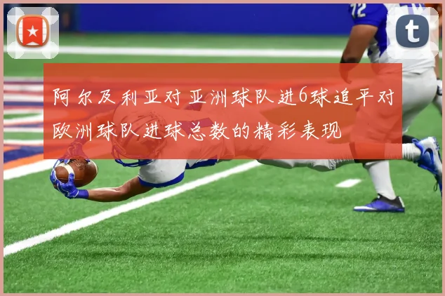 阿尔及利亚对亚洲球队进6球追平对欧洲球队进球总数的精彩表现