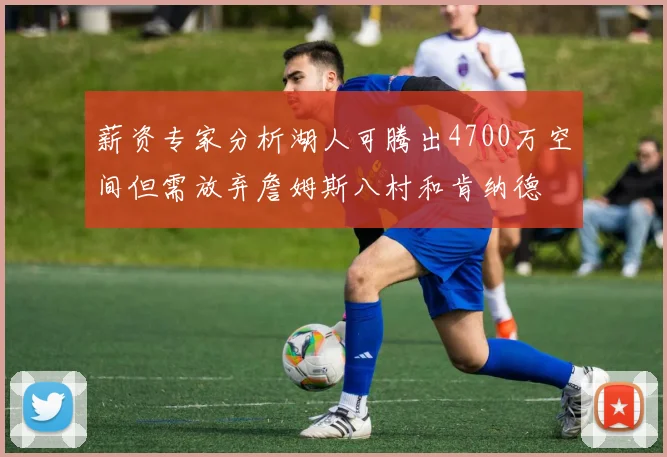 薪资专家分析湖人可腾出4700万空间但需放弃詹姆斯八村和肯纳德