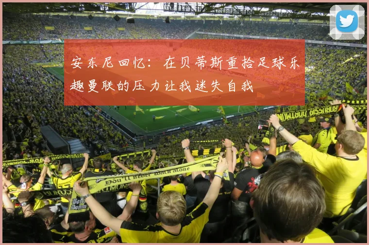 安东尼回忆：在贝蒂斯重拾足球乐趣曼联的压力让我迷失自我