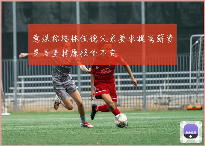 意媒称格林伍德父亲要求提高薪资罗马坚持原报价不变