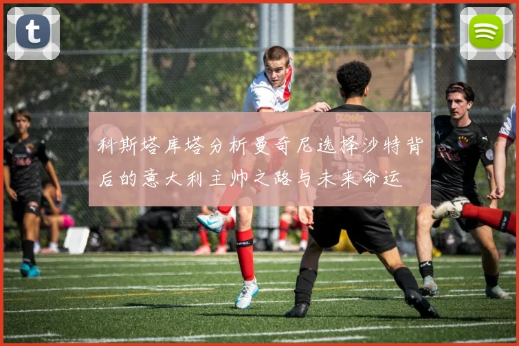 科斯塔库塔分析曼奇尼选择沙特背后的意大利主帅之路与未来命运