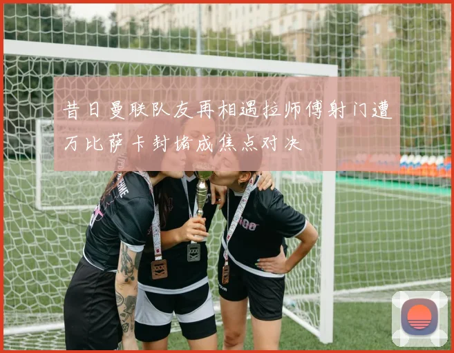 昔日曼联队友再相遇拉师傅射门遭万比萨卡封堵成焦点对决