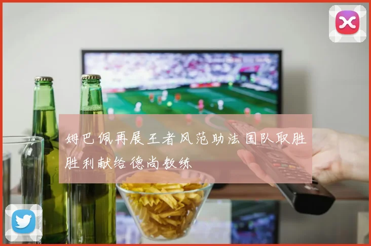 姆巴佩再展王者风范助法国队取胜胜利献给德尚教练