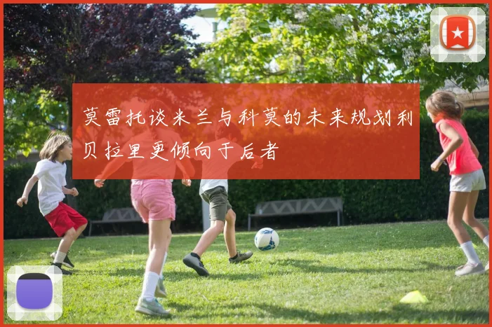 莫雷托谈米兰与科莫的未来规划利贝拉里更倾向于后者