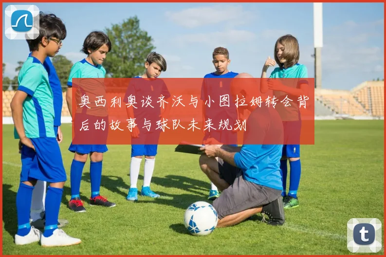 奥西利奥谈齐沃与小图拉姆转会背后的故事与球队未来规划
