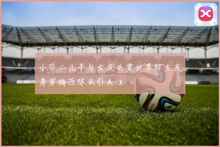 小贝二儿子与女友共赏世界杯女友身穿梅西球衣引关注