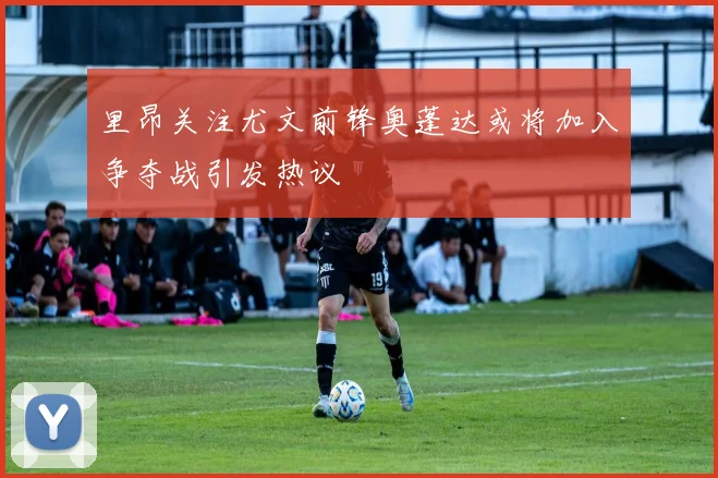 里昂关注尤文前锋奥蓬达或将加入争夺战引发热议