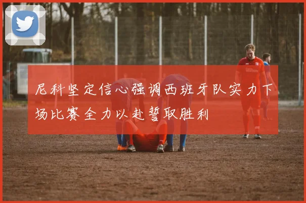 尼科坚定信心强调西班牙队实力下场比赛全力以赴誓取胜利