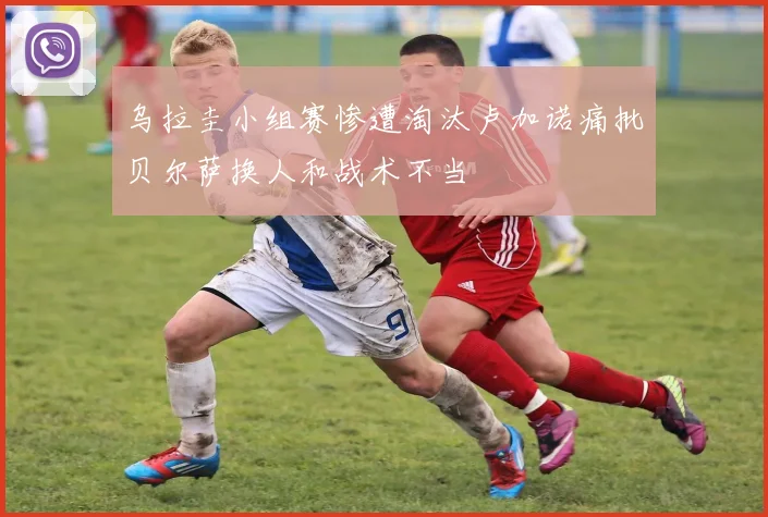 乌拉圭小组赛惨遭淘汰卢加诺痛批贝尔萨换人和战术不当