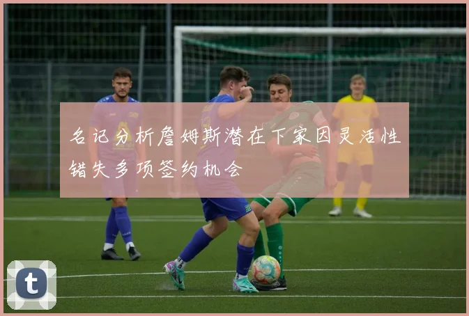 名记分析詹姆斯潜在下家因灵活性错失多项签约机会