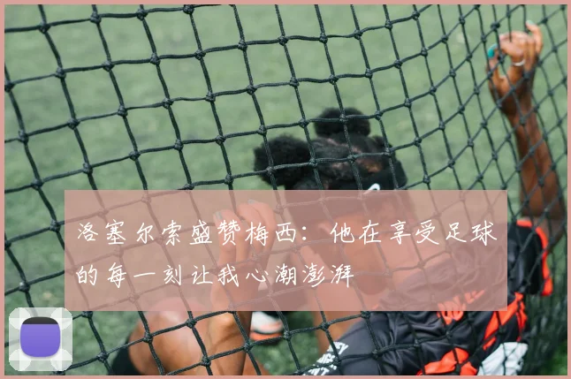 洛塞尔索盛赞梅西：他在享受足球的每一刻让我心潮澎湃