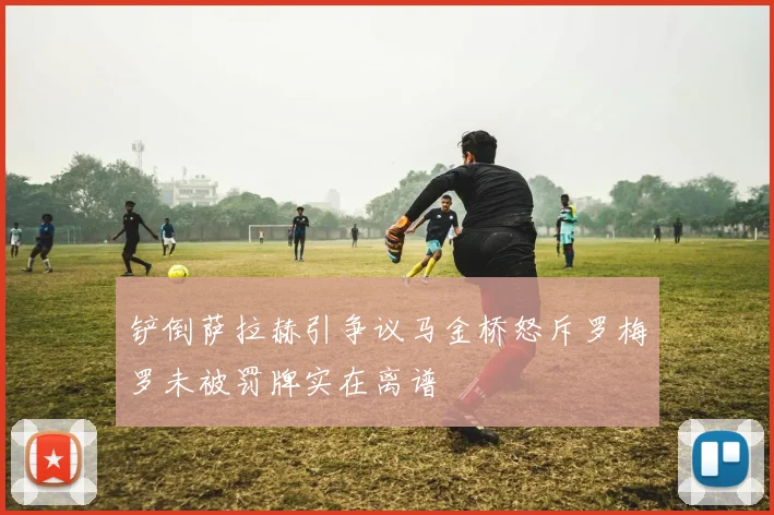 铲倒萨拉赫引争议马金桥怒斥罗梅罗未被罚牌实在离谱
