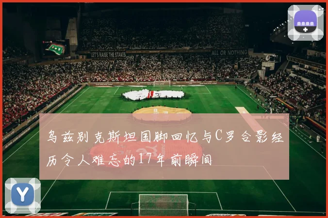 乌兹别克斯坦国脚回忆与C罗合影经历令人难忘的17年前瞬间