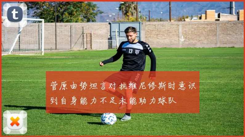 菅原由势坦言对抗维尼修斯时意识到自身能力不足未能助力球队