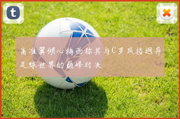 高准翼倾心梅西称其与C罗风格迥异足球世界的巅峰对决